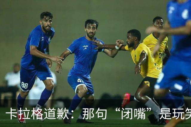 卡拉格道歉：那句“闭嘴”是玩笑，维拉老板曾威胁起诉