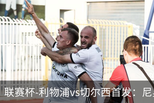 联赛杯-利物浦vs切尔西首发：尼奥尼、库马斯先发，维尔贝克出战